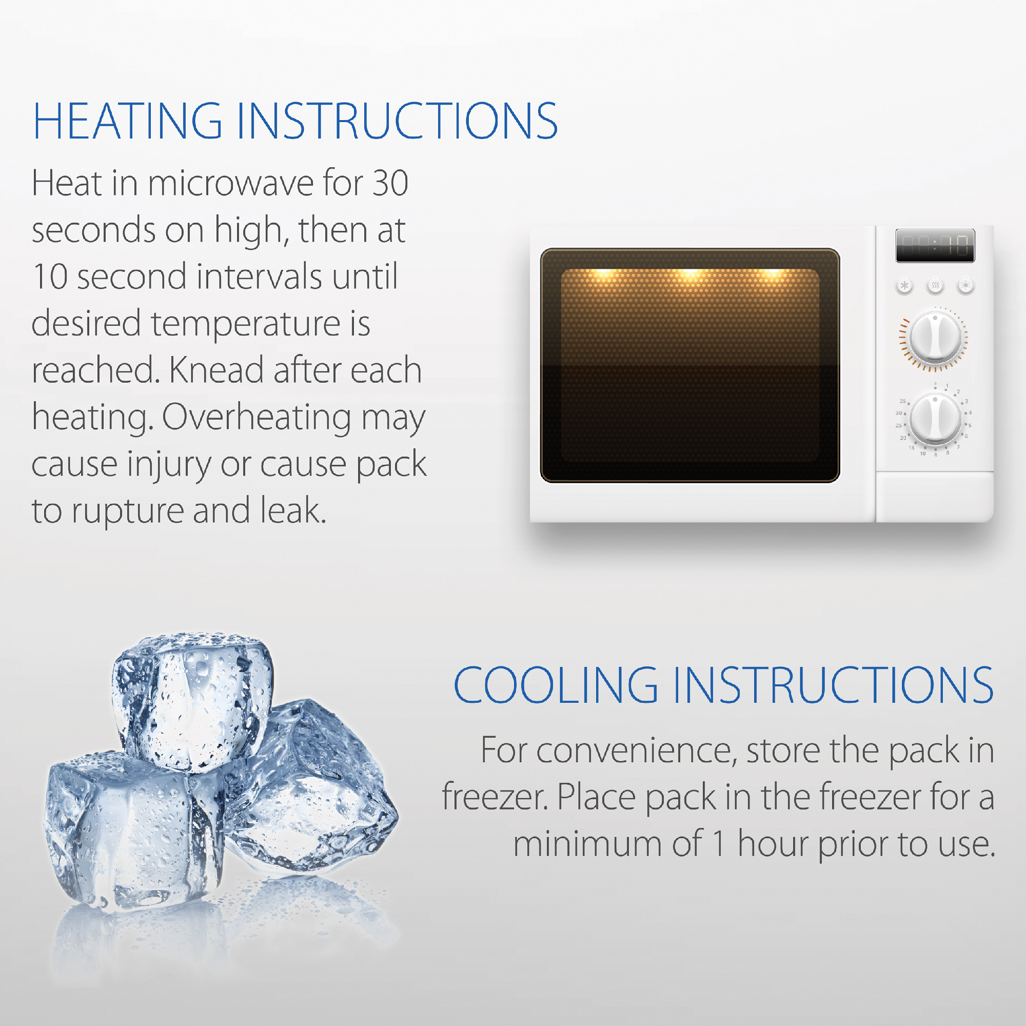 Use hot or cold. For convenient cold therapy, store in freezer. For heat therapy, place pack in microwave and heat for 30 seconds (15 seconds for small size pack). Continue heating at 10 second intervals (5 second intervals for small size pack) until desired temperature is reached. Knead pack after each heating interval.